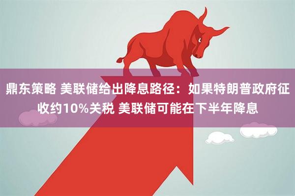 鼎东策略 美联储给出降息路径：如果特朗普政府征收约10%关税 美联储可能在下半年降息