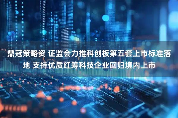鼎冠策略资 证监会力推科创板第五套上市标准落地 支持优质红筹科技企业回归境内上市