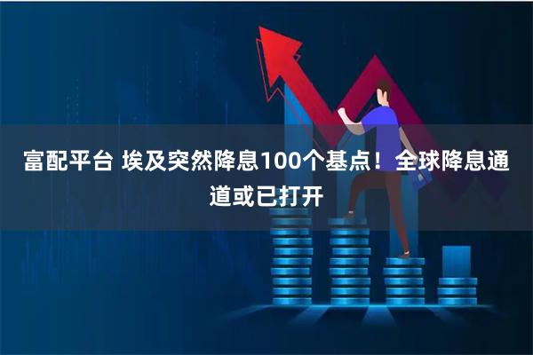 富配平台 埃及突然降息100个基点！全球降息通道或已打开