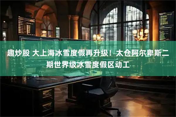 趣炒股 大上海冰雪度假再升级！太仓阿尔卑斯二期世界级冰雪度假区动工