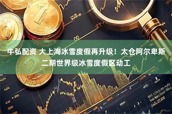 牛弘配资 大上海冰雪度假再升级！太仓阿尔卑斯二期世界级冰雪度假区动工