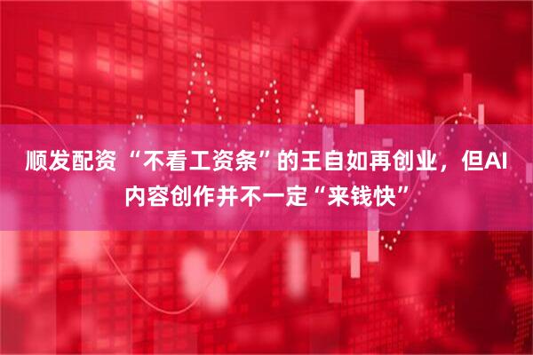 顺发配资 “不看工资条”的王自如再创业，但AI内容创作并不一定“来钱快”