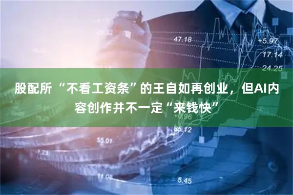股配所 “不看工资条”的王自如再创业，但AI内容创作并不一定“来钱快”