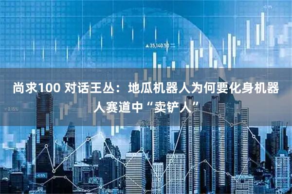 尚求100 对话王丛：地瓜机器人为何要化身机器人赛道中“卖铲人”