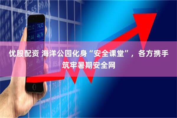 优股配资 海洋公园化身“安全课堂”，各方携手筑牢暑期安全网