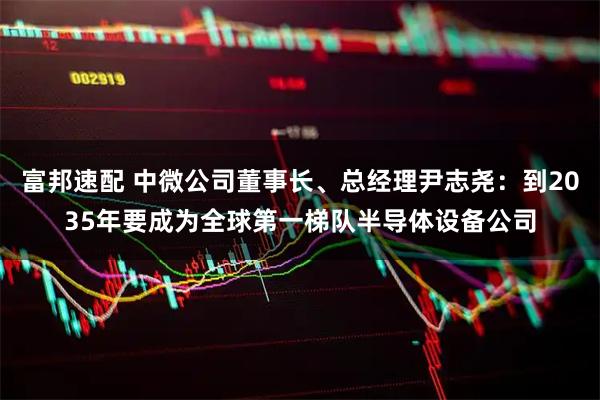 富邦速配 中微公司董事长、总经理尹志尧：到2035年要成为全球第一梯队半导体设备公司