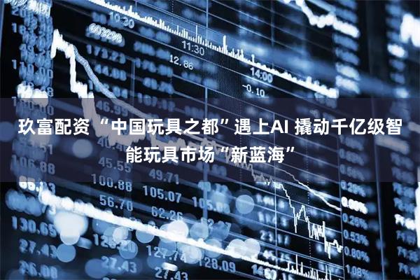 玖富配资 “中国玩具之都”遇上AI 撬动千亿级智能玩具市场“新蓝海”