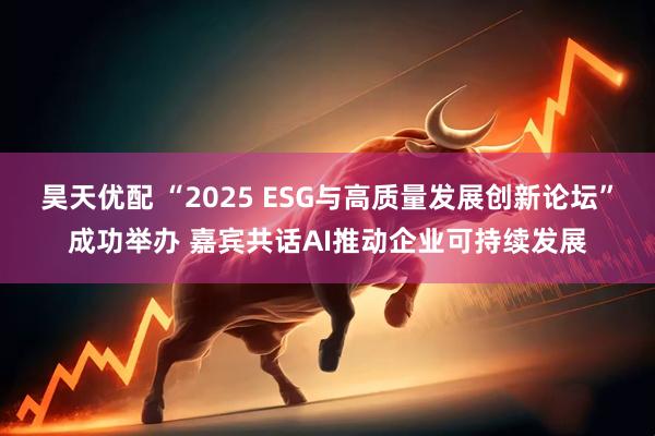 昊天优配 “2025 ESG与高质量发展创新论坛”成功举办 嘉宾共话AI推动企业可持续发展