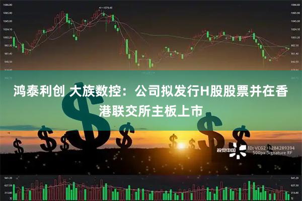 鸿泰利创 大族数控：公司拟发行H股股票并在香港联交所主板上市