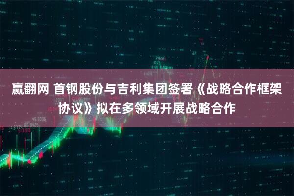 赢翻网 首钢股份与吉利集团签署《战略合作框架协议》拟在多领域开展战略合作