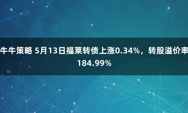 牛牛策略 5月13日福莱转债上涨0.34%，转股溢价率184.99%