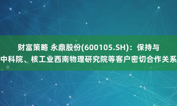 财富策略 永鼎股份(600105.SH)：保持与中科院、核工业西南物理研究院等客户密切合作关系
