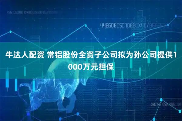 牛达人配资 常铝股份全资子公司拟为孙公司提供1000万元担保