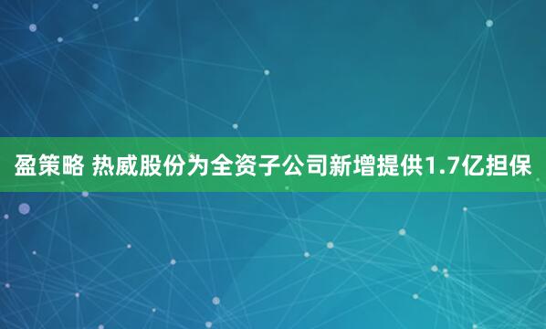 盈策略 热威股份为全资子公司新增提供1.7亿担保