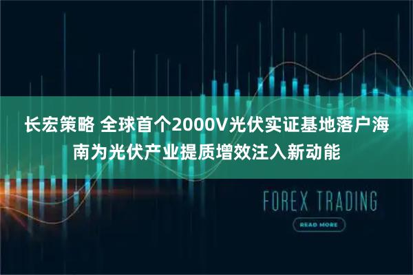 长宏策略 全球首个2000V光伏实证基地落户海南为光伏产业提质增效注入新动能