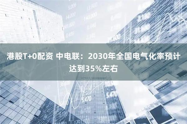 港股T+0配资 中电联：2030年全国电气化率预计达到35%左右