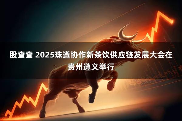 股查查 2025珠遵协作新茶饮供应链发展大会在贵州遵义举行
