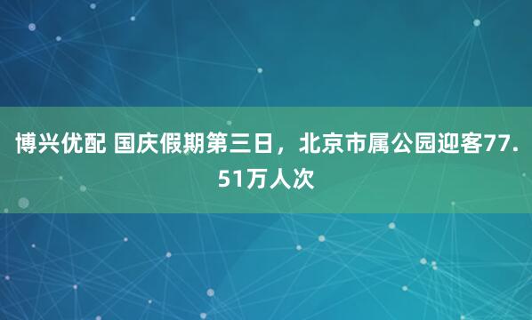 博兴优配 国庆假期第三日，北京市属公园迎客77.51万人次