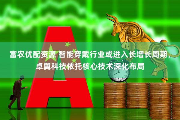 富农优配资源 智能穿戴行业或进入长增长周期，卓翼科技依托核心技术深化布局
