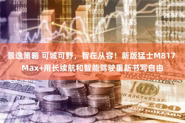 景逸策略 可城可野，智在从容！新版猛士M817 Max+用长续航和智能驾驶重新书写自由
