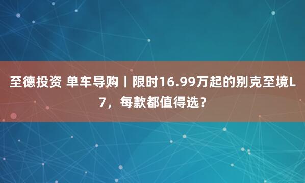 至德投资 单车导购丨限时16.99万起的别克至境L7，每款都值得选？