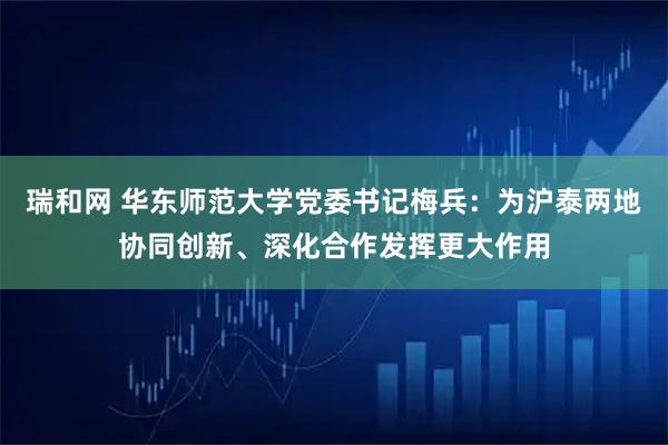 瑞和网 华东师范大学党委书记梅兵：为沪泰两地协同创新、深化合作发挥更大作用