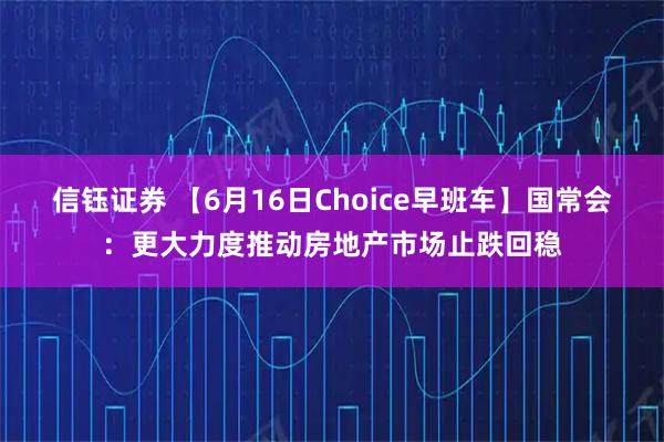 信钰证券 【6月16日Choice早班车】国常会：更大力度推动房地产市场止跌回稳