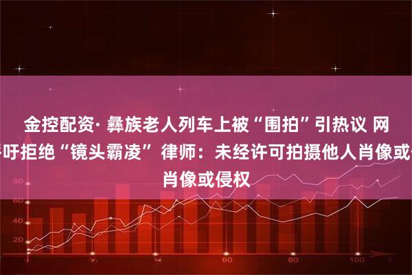 金控配资· 彝族老人列车上被“围拍”引热议 网友呼吁拒绝“镜头霸凌” 律师：未经许可拍摄他人肖像或侵权
