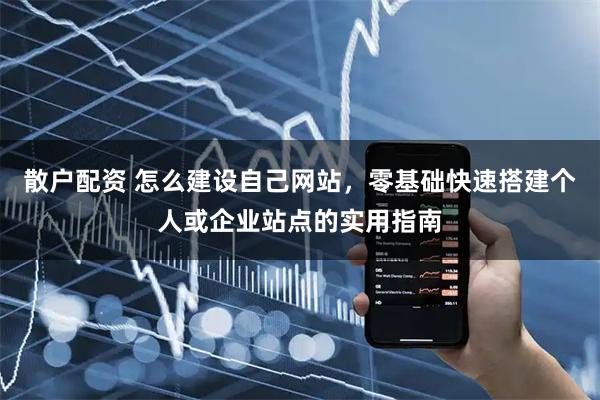 散户配资 怎么建设自己网站，零基础快速搭建个人或企业站点的实用指南