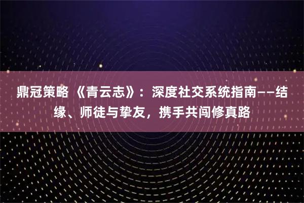鼎冠策略 《青云志》：深度社交系统指南——结缘、师徒与挚友，携手共闯修真路