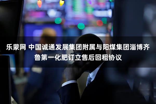 乐蒙网 中国诚通发展集团附属与阳煤集团淄博齐鲁第一化肥订立售后回租协议