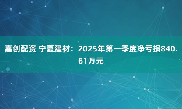 嘉创配资 宁夏建材：2025年第一季度净亏损840.81万元