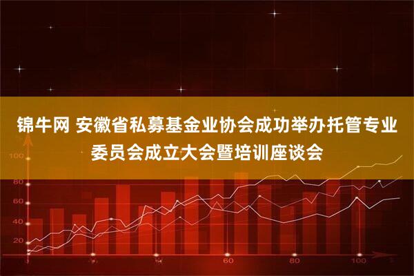 锦牛网 安徽省私募基金业协会成功举办托管专业委员会成立大会暨培训座谈会