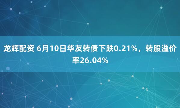 龙辉配资 6月10日华友转债下跌0.21%，转股溢价率26.04%