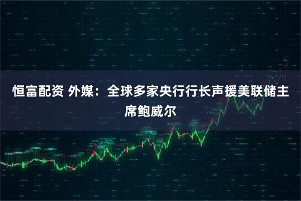 恒富配资 外媒：全球多家央行行长声援美联储主席鲍威尔