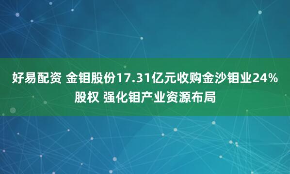 好易配资 金钼股份17.31亿元收购金沙钼业24%股权 强化钼产业资源布局
