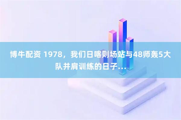 博牛配资 1978，我们日喀则场站与48师轰5大队并肩训练的日子…