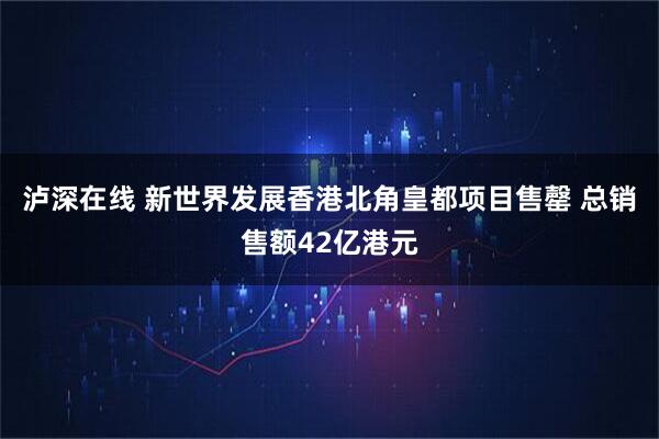 泸深在线 新世界发展香港北角皇都项目售罄 总销售额42亿港元