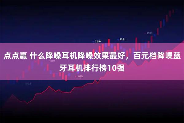 点点赢 什么降噪耳机降噪效果最好，百元档降噪蓝牙耳机排行榜10强