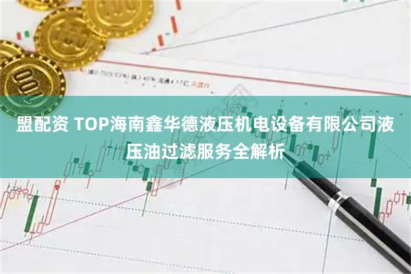 盟配资 TOP海南鑫华德液压机电设备有限公司液压油过滤服务全解析