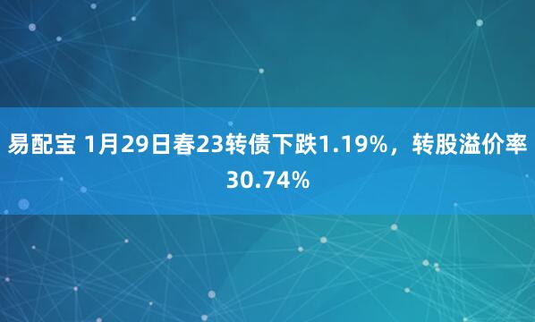 易配宝 1月29日春23转债下跌1.19%，转股溢价率30.74%