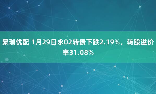 豪瑞优配 1月29日永02转债下跌2.19%，转股溢价率31.08%